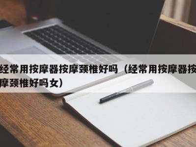 海口经常用按摩器按摩颈椎好吗（经常用按摩器按摩颈椎好吗女）