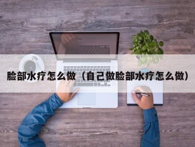 海口脸部水疗怎么做（自己做脸部水疗怎么做）