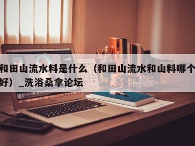 海口和田山流水料是什么（和田山流水和山料哪个好）_洗浴桑拿论坛