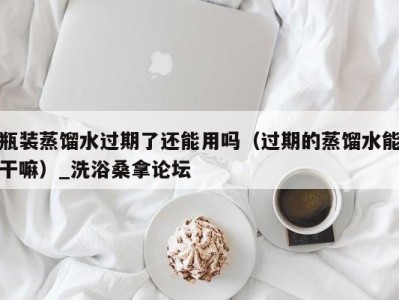 海口瓶装蒸馏水过期了还能用吗（过期的蒸馏水能干嘛）_洗浴桑拿论坛