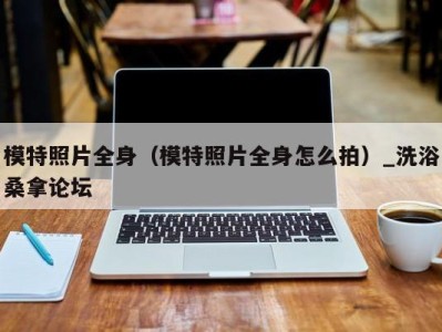海口模特照片全身（模特照片全身怎么拍）_洗浴桑拿论坛