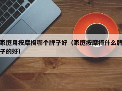 海口家庭用按摩椅哪个牌子好（家庭按摩椅什么牌子的好）