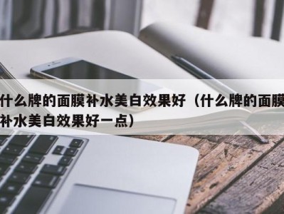 海口什么牌的面膜补水美白效果好（什么牌的面膜补水美白效果好一点）