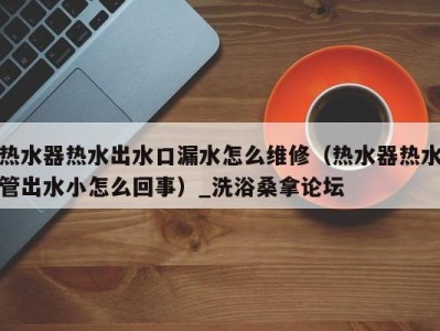海口热水器热水出水口漏水怎么维修（热水器热水管出水小怎么回事）_洗浴桑拿论坛