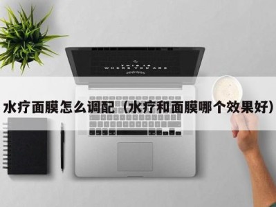 海口水疗面膜怎么调配（水疗和面膜哪个效果好）