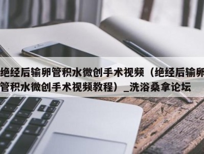 海口绝经后输卵管积水微创手术视频（绝经后输卵管积水微创手术视频教程）_洗浴桑拿论坛