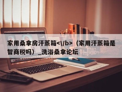 海口家用桑拿房汗蒸箱（家用汗蒸箱是智商税吗）_洗浴桑拿论坛
