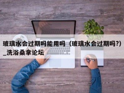海口玻璃水会过期吗能用吗（玻璃水会过期吗?）_洗浴桑拿论坛