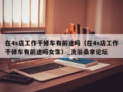 海口在4s店工作干修车有前途吗（在4s店工作干修车有前途吗女生）_洗浴桑拿论坛
