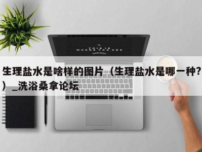 海口生理盐水是啥样的图片（生理盐水是哪一种?）_洗浴桑拿论坛