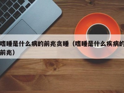 海口嗜睡是什么病的前兆贪睡（嗜睡是什么疾病的前兆）