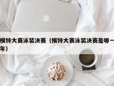 海口模特大赛泳装决赛（模特大赛泳装决赛是哪一年）