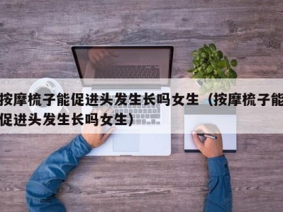 海口按摩梳子能促进头发生长吗女生（按摩梳子能促进头发生长吗女生）