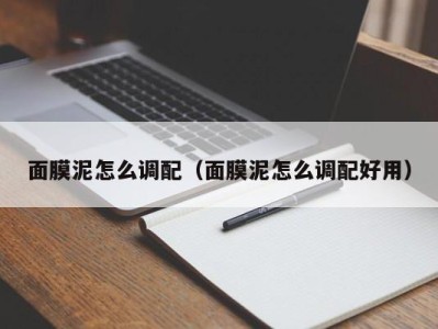 海口面膜泥怎么调配（面膜泥怎么调配好用）