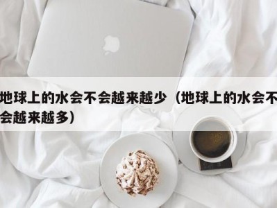 海口地球上的水会不会越来越少（地球上的水会不会越来越多）