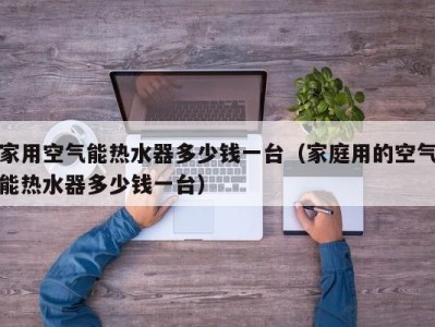 海口家用空气能热水器多少钱一台（家庭用的空气能热水器多少钱一台）