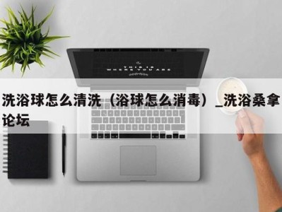 海口洗浴球怎么清洗（浴球怎么消毒）_洗浴桑拿论坛