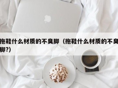 海口拖鞋什么材质的不臭脚（拖鞋什么材质的不臭脚?）