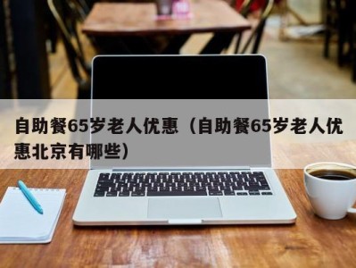 海口自助餐65岁老人优惠（自助餐65岁老人优惠北京有哪些）