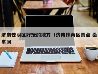海口济南愧阴区好玩的地方（济南槐荫区景点 桑拿网