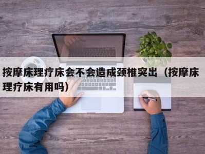 海口按摩床理疗床会不会造成颈椎突出（按摩床 理疗床有用吗）