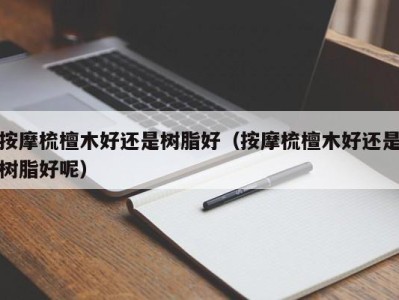 海口按摩梳檀木好还是树脂好（按摩梳檀木好还是树脂好呢）