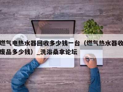 海口燃气电热水器回收多少钱一台（燃气热水器收废品多少钱）_洗浴桑拿论坛