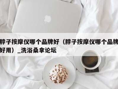 海口脖子按摩仪哪个品牌好（脖子按摩仪哪个品牌好用）_洗浴桑拿论坛