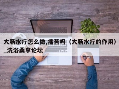 海口大肠水疗怎么做,痛苦吗（大肠水疗的作用）_洗浴桑拿论坛