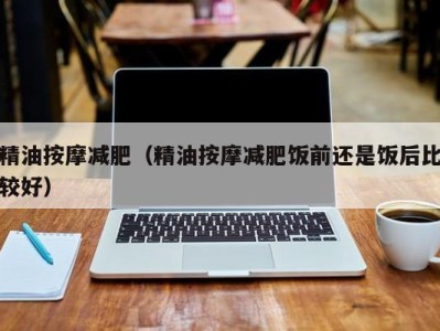 海口精油按摩减肥（精油按摩减肥饭前还是饭后比较好）