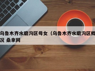 海口乌鲁木齐水磨沟区母女（乌鲁木齐水磨沟区概况 桑拿网