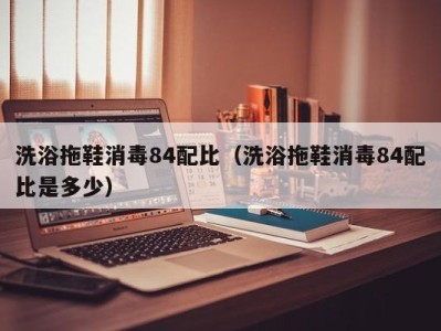 海口洗浴拖鞋消毒84配比（洗浴拖鞋消毒84配比是多少）