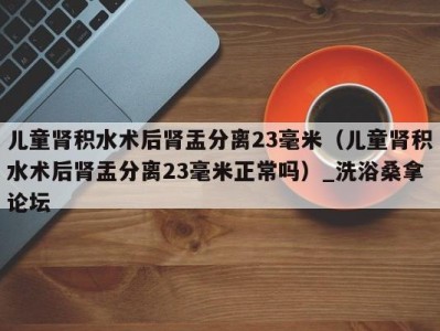 海口儿童肾积水术后肾盂分离23毫米（儿童肾积水术后肾盂分离23毫米正常吗）_洗浴桑拿论坛