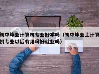 海口初中毕业计算机专业好学吗（初中毕业上计算机专业以后有用吗好就业吗）