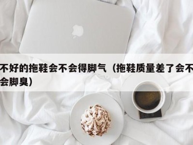 海口不好的拖鞋会不会得脚气（拖鞋质量差了会不会脚臭）