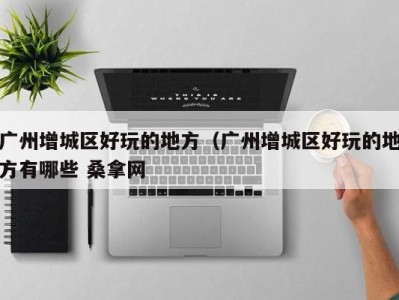 海口广州增城区好玩的地方（广州增城区好玩的地方有哪些 桑拿网