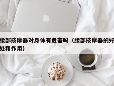 海口腰部按摩器对身体有危害吗（腰部按摩器的好处和作用）