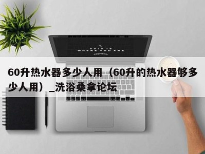 海口60升热水器多少人用（60升的热水器够多少人用）_洗浴桑拿论坛