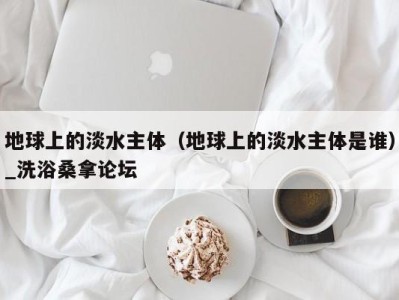 海口地球上的淡水主体（地球上的淡水主体是谁）_洗浴桑拿论坛