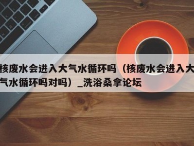 海口核废水会进入大气水循环吗（核废水会进入大气水循环吗对吗）_洗浴桑拿论坛