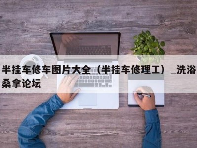 海口半挂车修车图片大全（半挂车修理工）_洗浴桑拿论坛