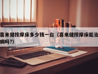 海口喜来健按摩床多少钱一台（喜来健按摩床能治病吗?）