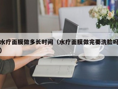 海口水疗面膜做多长时间（水疗面膜做完要洗脸吗）