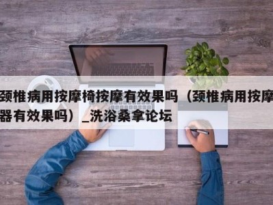 海口颈椎病用按摩椅按摩有效果吗（颈椎病用按摩器有效果吗）_洗浴桑拿论坛
