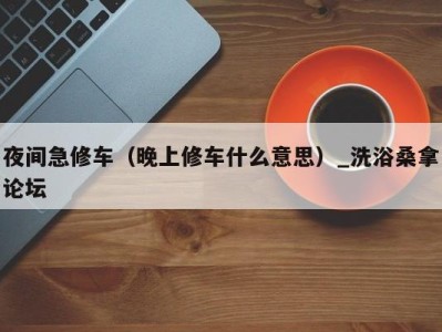 海口夜间急修车（晚上修车什么意思）_洗浴桑拿论坛