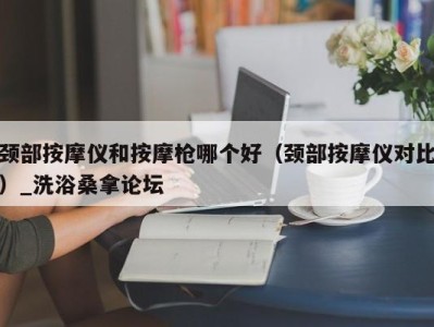 海口颈部按摩仪和按摩枪哪个好（颈部按摩仪对比）_洗浴桑拿论坛