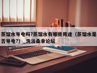 海口蒸馏水导电吗?蒸馏水有哪些用途（蒸馏水是否导电?）_洗浴桑拿论坛