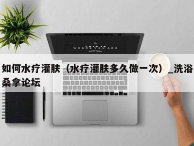 海口如何水疗灌肤（水疗灌肤多久做一次）_洗浴桑拿论坛