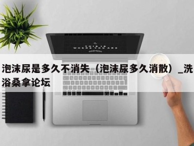 海口泡沫尿是多久不消失（泡沫尿多久消散）_洗浴桑拿论坛