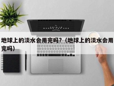 海口地球上的淡水会用完吗?（地球上的淡水会用完吗）